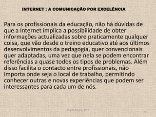 Para os profissionais da educação, não há dúvidas de que a Internet implica a possibilidade de obter informações actualizadas sobre praticamente qualquer coisa, que vão desde o treino educativo até aos últimos desenvolvimentos da pedagogia, quer convencionais quer adaptadas, uma vez que nela se podem encontrar referências a quase todos os tipos de problemas. Além disso facilita o contacto entre profissionais, não importa onde seja o local de trabalho, permitindo conhecer outras e novas experiências que podem ser interessantes para cada um de nós. Virgílio Ribeiro, 201015possibilidade de obter informações actualizadas sobre praticamente qualquer coisaINTERNET : A COMUNICAÇÃO POR EXCELÊNCIA