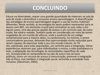 CONCLUINDOEducar na diversidade, requer uma grande quantidade de materiais na sala de aula de modo a diversificar o processo ensino-aprendizagem. A diversificação das estratégias de ensino-aprendizagem exigem o uso de muitos materiais diferentes. Neste sentido, as tecnologias de apoio podem representar para os alunos com NEE, um elemento crucial para normalizar as suas vidas e em alguns casos, uma das poucas opções de acesso a um currículo que, de outro modo, lhe estaria vedado. Também pode ser considerado um meio de serem resgatados de um mundo de silêncio, onde a ausência de um código compreensível para a maioria deles, os condicionaria, no mínimo, a serem comunicadores passivos, deixando-lhes oportunidades muito reduzidas para serem capazes de expressar todo o seu rico mundo interior. As TIC são, sobretudo, para estas populações, um caminho para a integração. Várias experiências mostram que, para individualizar o ensino, a vida quotidiana e o lazer, a adaptação das tecnologias às necessidades específicas de cada um, incorporando os computadores na sala de aula e nos serviços públicos, como um recurso de acesso à comunicação, promove a integração não só física, mas também a integração social, tornando a sociedade mais inclusiva. (Stevenson, 2002).Virgílio Ribeiro, 201019