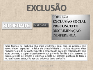 EXCLUSÃOPOBREZA EXCLUSÃO SOCIAL PRECONCEITO DISCRIMINAÇÃO INDIFERENÇAVirgílio Ribeiro, 20104SOCIEDADEMARCADAEstas formas de exclusão são mais evidentes para com as pessoas com necessidades especiais: a falta de acessibilidade a muitos espaços ditos “públicos”, a falta de conhecimento a respeito de questões relacionadas com estas pessoas, o super-protecionismo por parte da família e das pessoas do círculo restrito de amigos e vizinhos, a falta de políticas públicas de lazer e recreação para estes, são a prova evidente desta exclusão. 