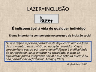 LAZER=INCLUSÃOlazer5É indispensável à vida de qualquer indivíduoÉ uma importante componente no processo de inclusão social “O que define a pessoa portadora de deficiência não é a falta de um membro nem a visão ou audição reduzidas. O que caracteriza a pessoa portadora de deficiência é a dificuldade de se relacionar, de se integrar na sociedade, o grau de dificuldade para a integração social é que definirá quem é ou não portador de deficiência”. Araújo (1997)Virgílio Ribeiro, 2010