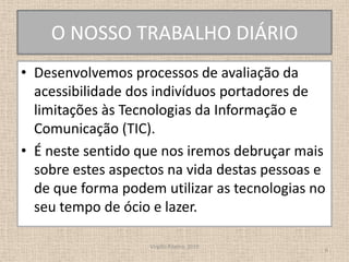 O NOSSO TRABALHO DIÁRIODesenvolvemos processos de avaliação da acessibilidade dos indivíduos portadores de limitações às Tecnologias da Informação e Comunicação (TIC).É neste sentido que nos iremos debruçar mais sobre estes aspectos na vida destas pessoas e de que forma podem utilizar as tecnologias no seu tempo de ócio e lazer.Virgílio Ribeiro, 20106