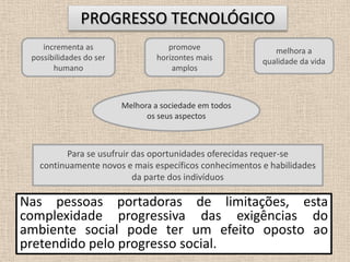 7PROGRESSO TECNOLÓGICO promove horizontes mais amplos melhora a qualidade da vidaincrementa as possibilidades do ser humano Melhora a sociedade em todos os seus aspectosPara se usufruir das oportunidades oferecidas requer-se continuamente novos e mais específicos conhecimentos e habilidades da parte dos indivíduosNas pessoas portadoras de limitações, esta complexidade progressiva das exigências do ambiente social pode ter um efeito oposto ao pretendido pelo progresso social.