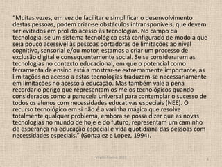 “Muitas vezes, em vez de facilitar e simplificar o desenvolvimento destas pessoas, podem criar-se obstáculos intransponíveis, que devem ser evitados em prol do acesso às tecnologias. No campo da tecnologia, se um sistema tecnológico está configurado de modo a que seja pouco acessível às pessoas portadoras de limitações ao nível cognitivo, sensorial e/ou motor, estamos a criar um processo de exclusão digital e consequentemente social. Se se considerarem as tecnologias no contexto educacional, em que o potencial como ferramenta de ensino está a mostrar-se extremamente importante, as limitações no acesso a estas tecnologias traduzem-se necessariamente em limitações no acesso à educação. Mas também vale a pena recordar o perigo que representam os meios tecnológicos quando considerados como a panaceia universal para contemplar o sucesso de todos os alunos com necessidades educativas especiais (NEE). O recurso tecnológico em si não é a varinha mágica que resolve totalmente qualquer problema, embora se possa dizer que as novas tecnologias no mundo de hoje e do futuro, representam um caminho de esperança na educação especial e vida quotidiana das pessoas com necessidades especiais.” (Gonzalez e Lopez, 1994).Virgílio Ribeiro, 20108