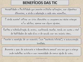Virgílio Ribeiro, 20109BENEFÍCIOS DAS TICVersatilidade e flexibilidade que permite múltiplas aplicações, com objectivos diferentes, e ainda a adaptação a cada caso específico. É ainda possível utilizar um único dispositivo ou programa por várias crianças e/ou adultos, apenas com alguns ajustes.Facilita a individualização do ensino, combinando tarefas, tendo em conta o nível de habilidades de cada aluno e de acordo com seu próprio ritmo.Permite a repetição de um exercício (com "paciência infinita") e autocorrecção imediata.Aumenta o grau de autonomia e independência pessoal uma vez que a criança pode trabalhar sozinha e com necessidade de menos ajuda do outro. 