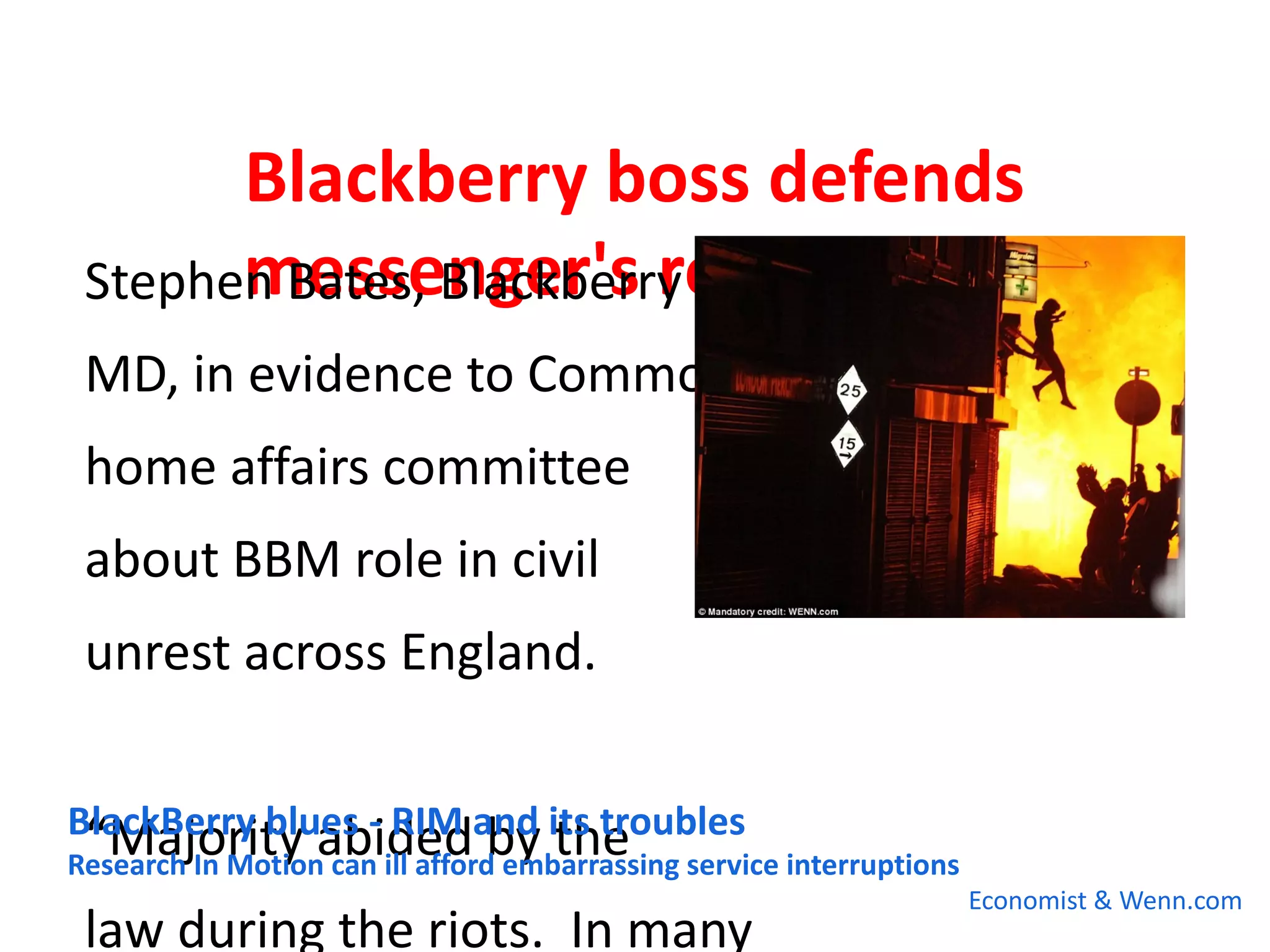 Blackberry boss defends
        messenger's role in riots
 Stephen Bates, Blackberry
                        
 MD, in evidence to Commons
 home affairs committee
 about BBM role in civil
 unrest across England.

BlackBerry blues - RIM and its troubles
 “Majority abided by the
Research In Motion can ill afford embarrassing service interruptions
                                                                       Economist & Wenn.com
 law during the riots. In many
 