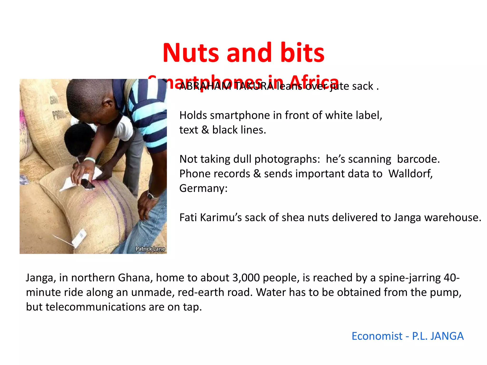 Nuts and bits
                        Smartphones in Africa sack .
                          ABRAHAM TAKURA leans over jute

                              Holds smartphone in front of white label,
                              text & black lines.

                              Not taking dull photographs: he’s scanning barcode.
                              Phone records & sends important data to Walldorf,
                              Germany:

                              Fati Karimu’s sack of shea nuts delivered to Janga warehouse.



Janga, in northern Ghana, home to about 3,000 people, is reached by a spine-jarring 40-
minute ride along an unmade, red-earth road. Water has to be obtained from the pump,
but telecommunications are on tap.

                                                                 Economist - P.L. JANGA
 