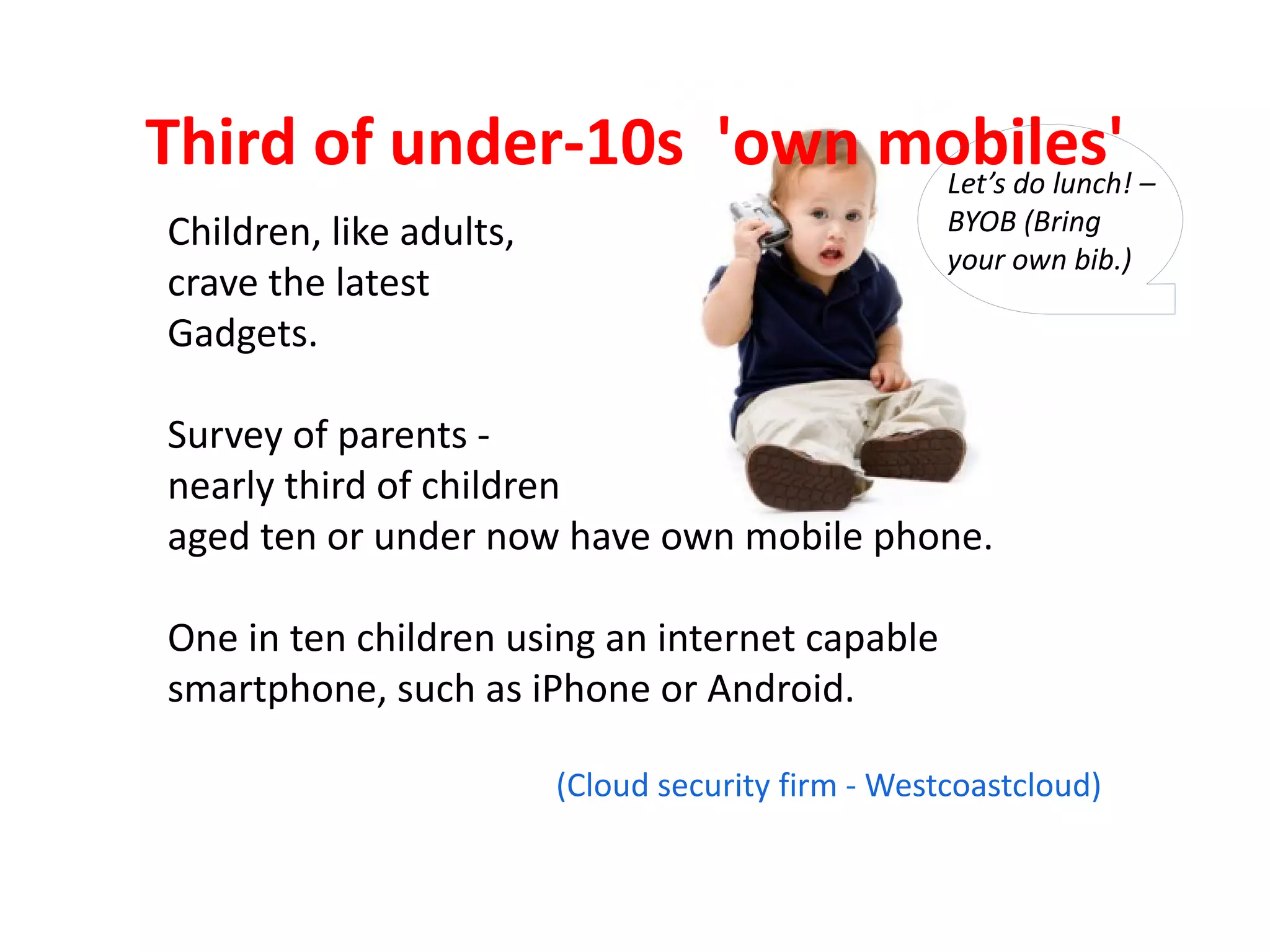 Third of under-10s 'own mobiles' –
                         Let’s do lunch!
Children, like adults,                              BYOB (Bring
                                                    your own bib.)
crave the latest
Gadgets.

Survey of parents -
nearly third of children
aged ten or under now have own mobile phone.

One in ten children using an internet capable
smartphone, such as iPhone or Android.

                         (Cloud security firm - Westcoastcloud)
 