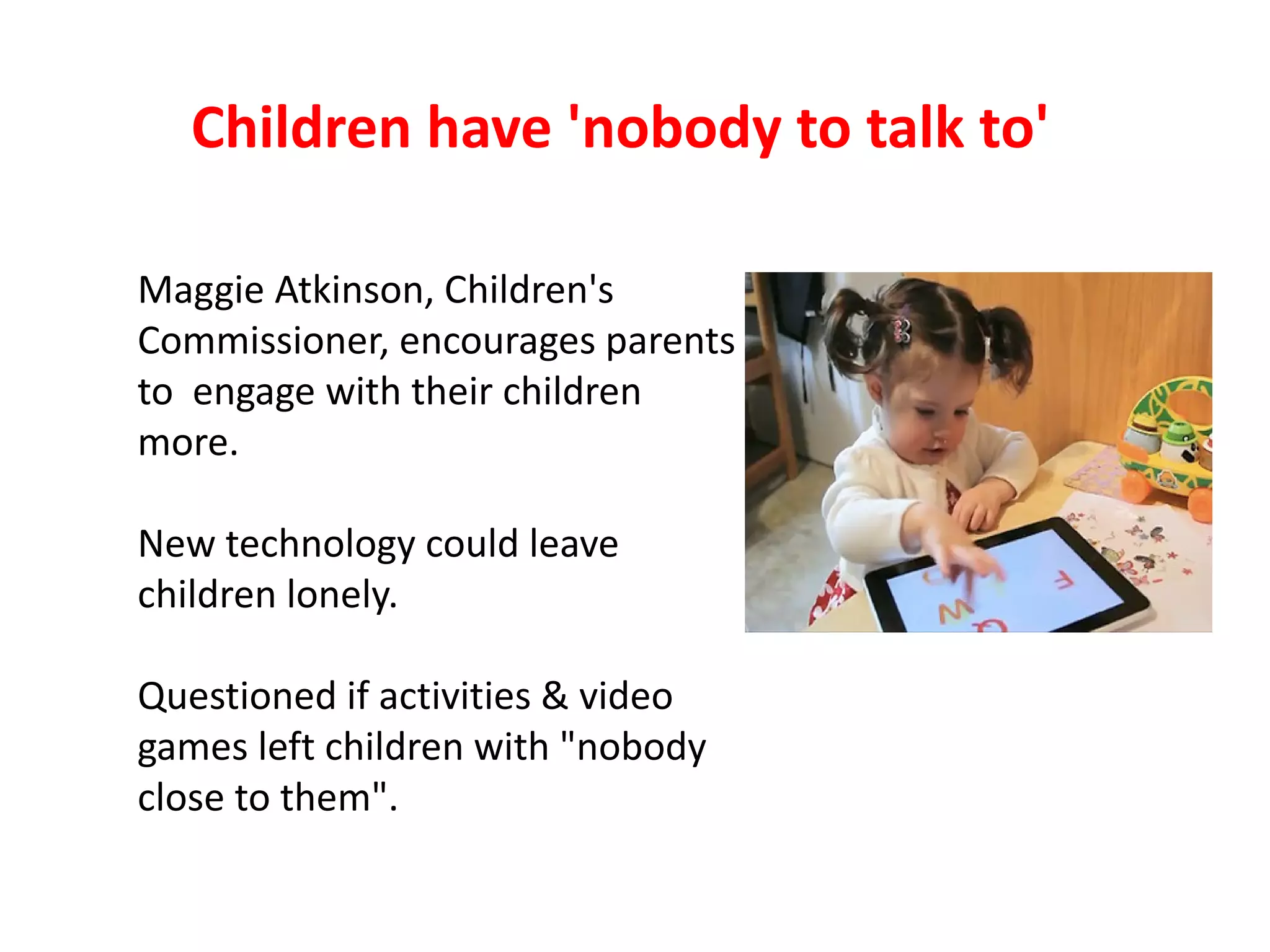 Children have 'nobody to talk to'

Maggie Atkinson, Children's
Commissioner, encourages parents
to engage with their children
more.

New technology could leave
children lonely.

Questioned if activities & video
games left children with "nobody
close to them".
 
