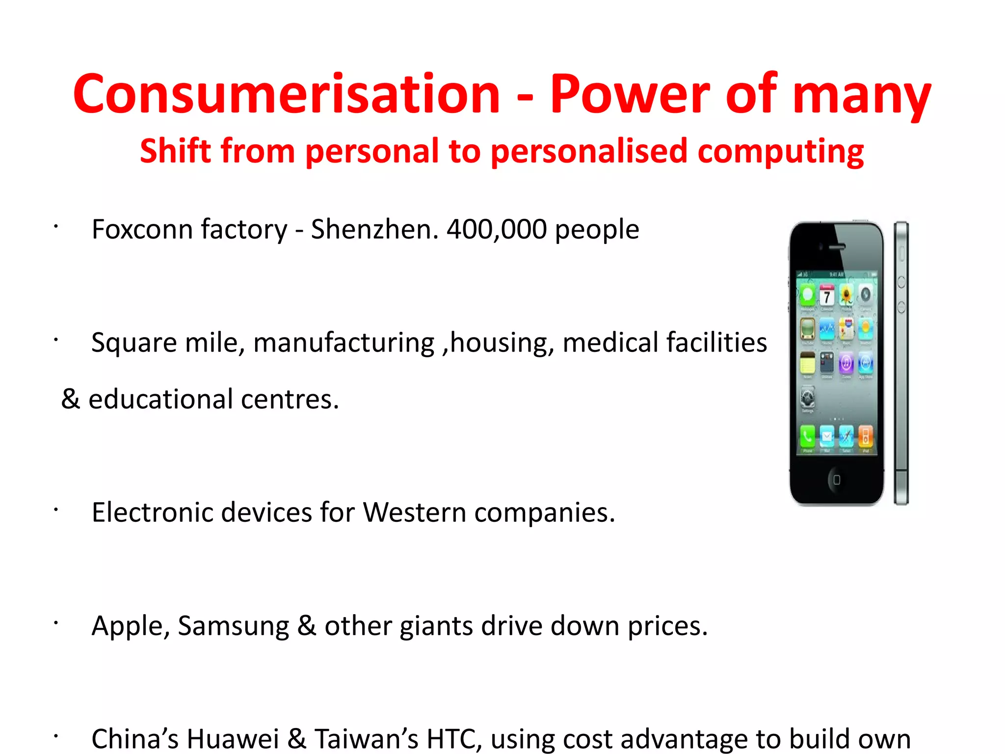 Consumerisation - Power of many
          Shift from personal to personalised computing
•
      Foxconn factory - Shenzhen. 400,000 people


•
      Square mile, manufacturing ,housing, medical facilities
    & educational centres.


•
      Electronic devices for Western companies.


•
      Apple, Samsung & other giants drive down prices.


•
      China’s Huawei & Taiwan’s HTC, using cost advantage to build own
 