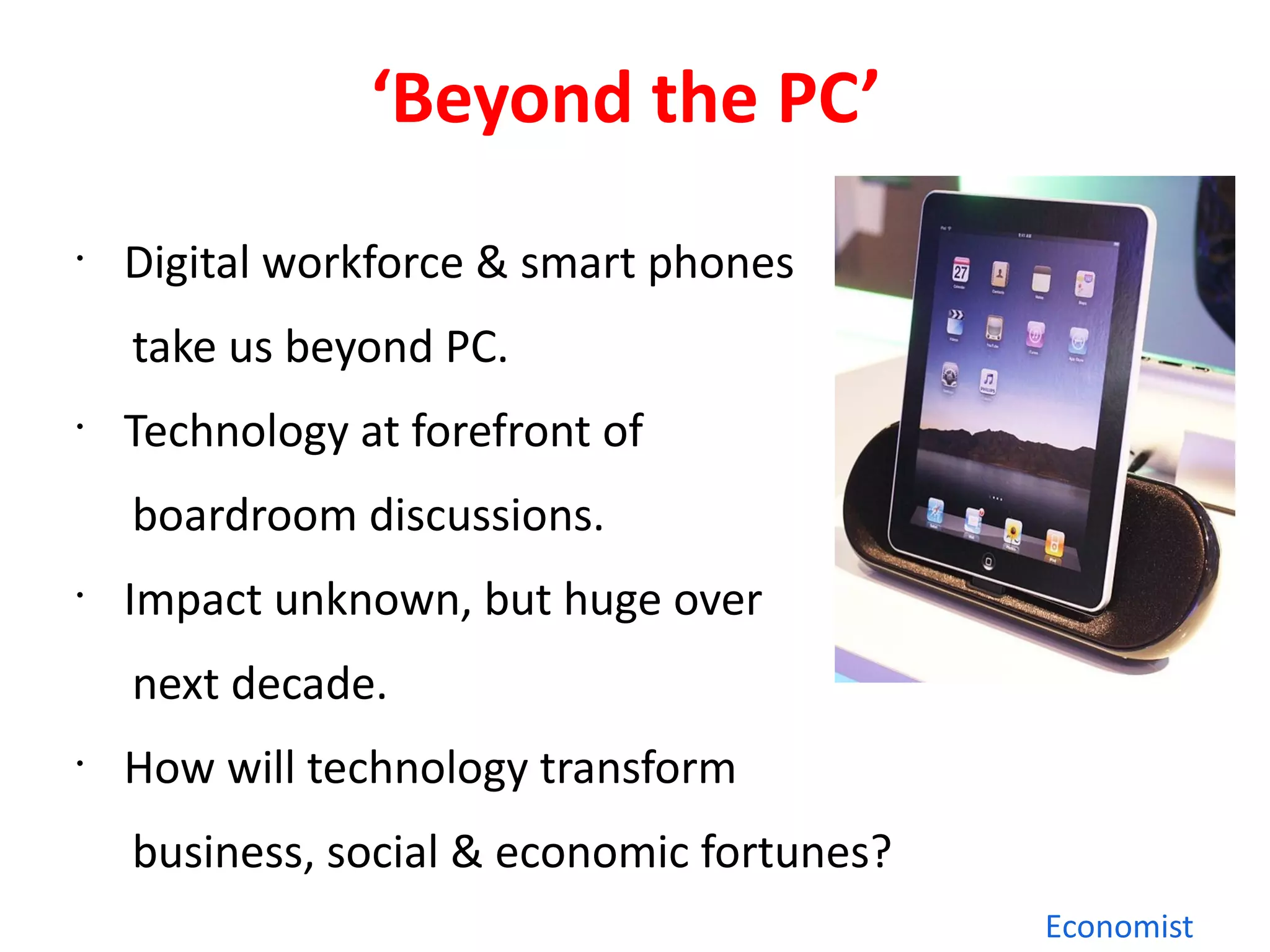 ‘Beyond the PC’
•
    Digital workforce & smart phones
    take us beyond PC.
•
    Technology at forefront of
    boardroom discussions.
•
    Impact unknown, but huge over
    next decade.
•
    How will technology transform
    business, social & economic fortunes?
                                            Economist
 