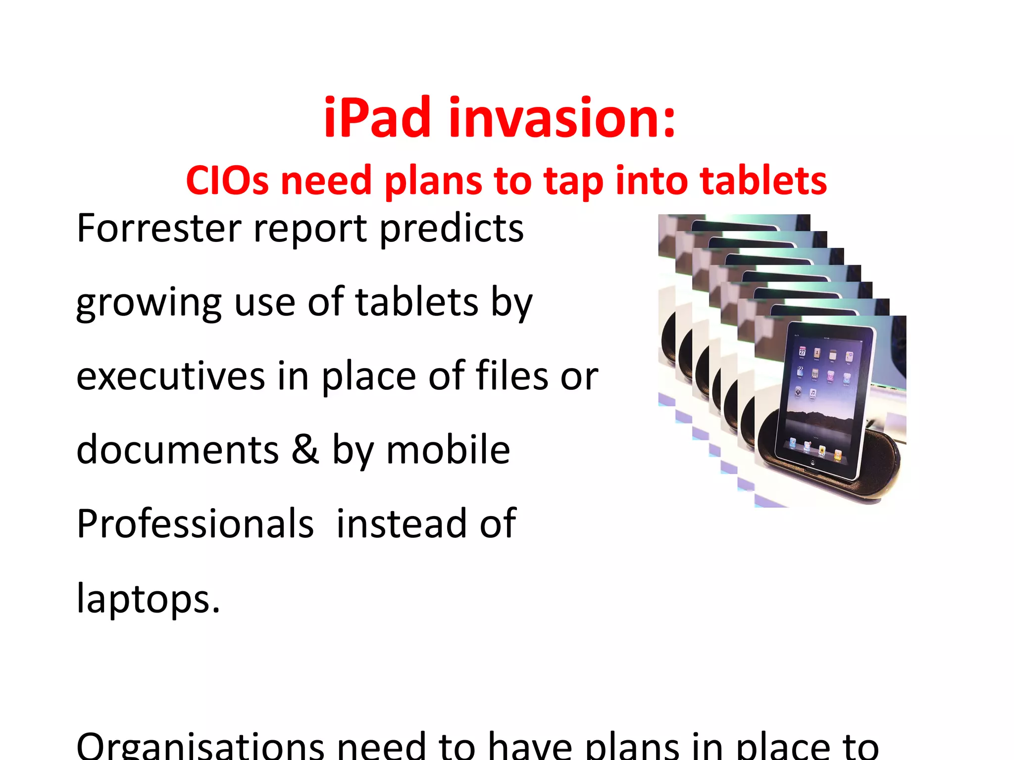 iPad invasion:
      CIOs need plans to tap into tablets
Forrester report predicts
growing use of tablets by
executives in place of files or
documents & by mobile
Professionals instead of
laptops.
 