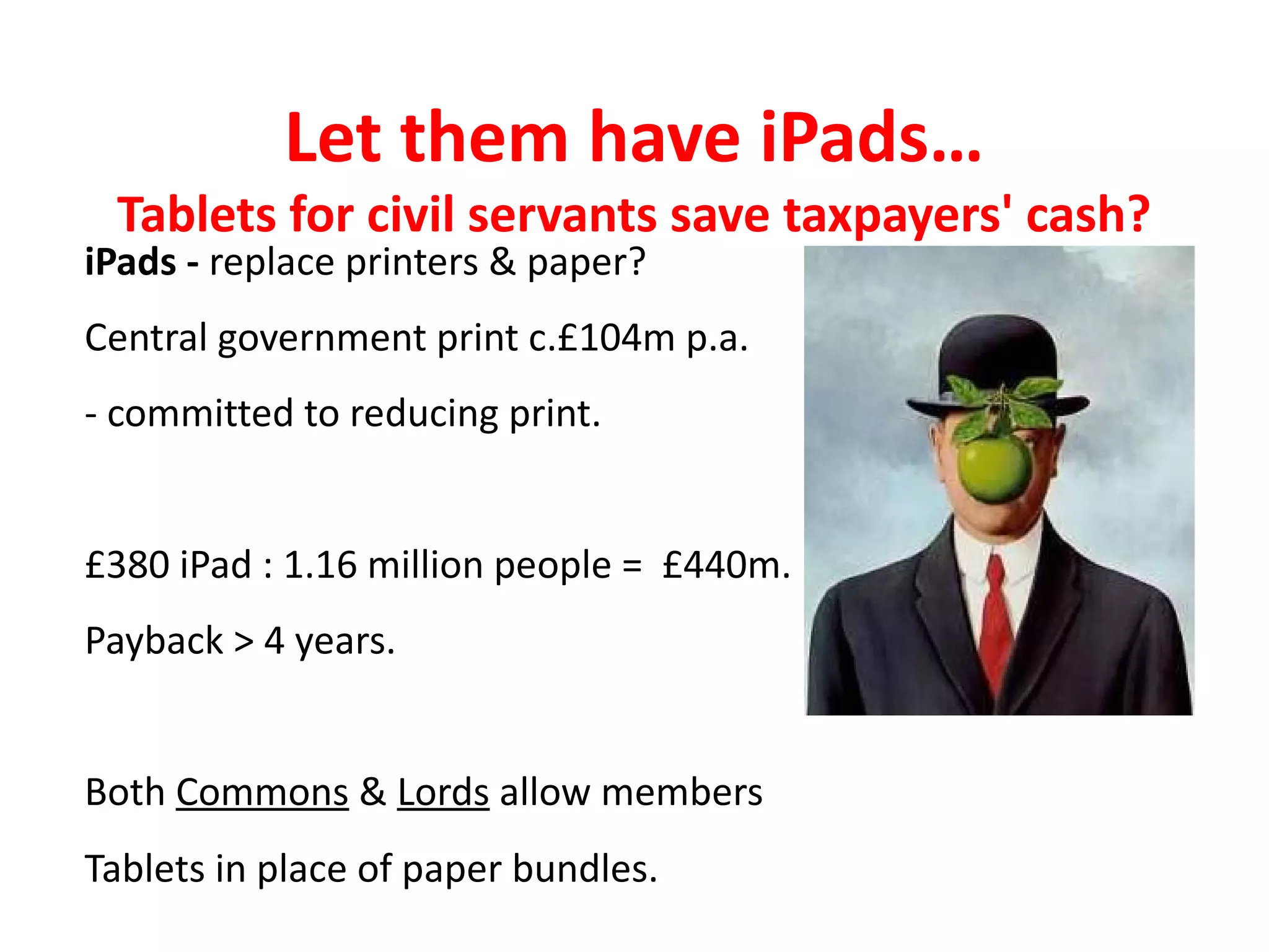 Let them have iPads…
 Tablets for civil servants save taxpayers' cash?
iPads - replace printers & paper?
Central government print c.£104m p.a.
- committed to reducing print.


£380 iPad : 1.16 million people = £440m.
Payback > 4 years.


Both Commons & Lords allow members
Tablets in place of paper bundles.
 