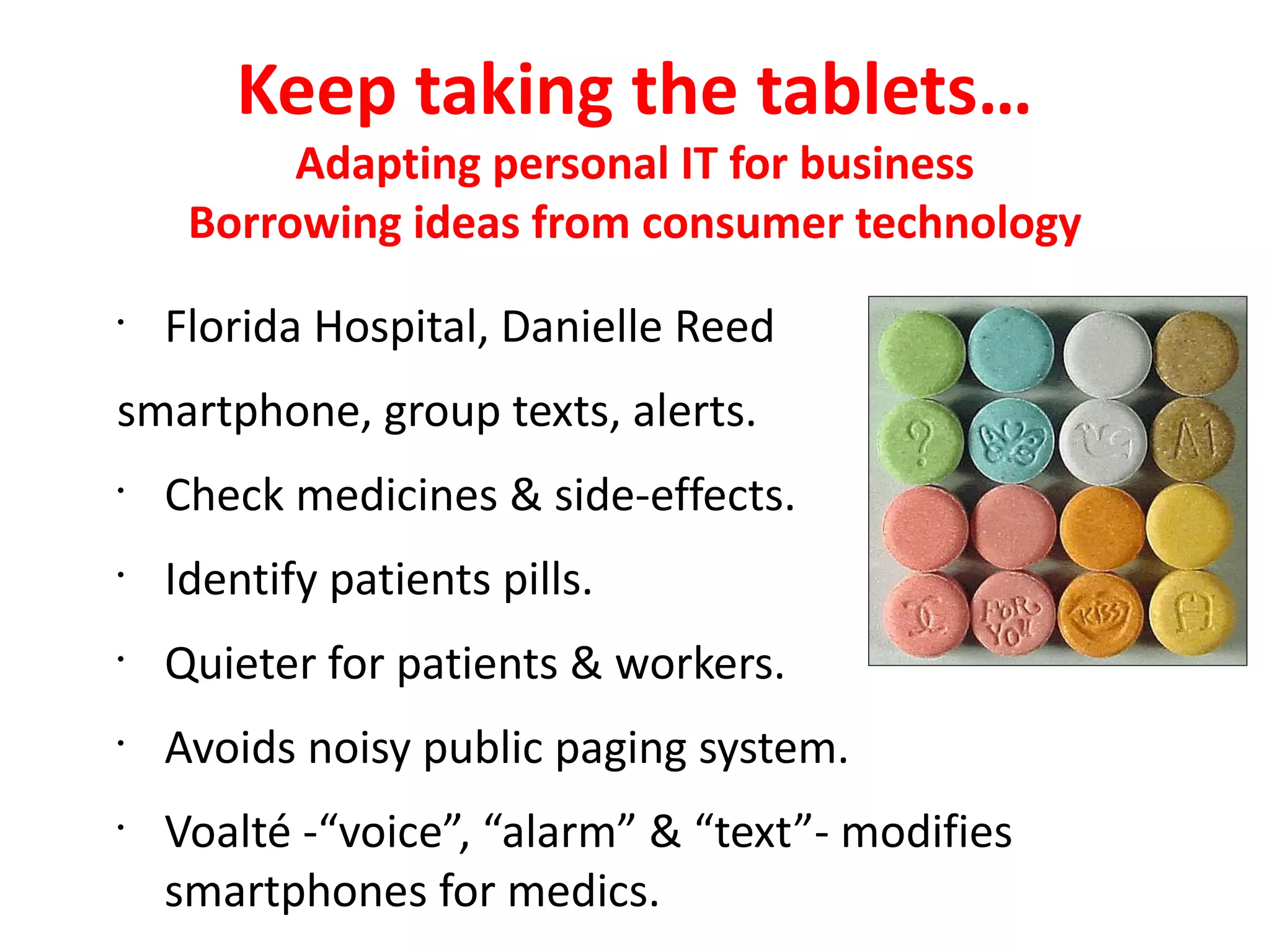 Keep taking the tablets…
          Adapting personal IT for business
     Borrowing ideas from consumer technology
•
    Florida Hospital, Danielle Reed
smartphone, group texts, alerts.
•
    Check medicines & side-effects.
•
    Identify patients pills.
•
    Quieter for patients & workers.
•
    Avoids noisy public paging system.
•
    Voalté -“voice”, “alarm” & “text”- modifies
    smartphones for medics.
 