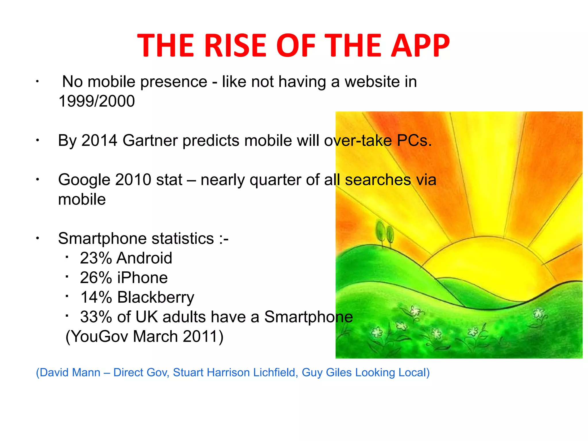 THE RISE OF THE APP
•
     No mobile presence - like not having a website in
    1999/2000

•
    By 2014 Gartner predicts mobile will over-take PCs.

•
    Google 2010 stat – nearly quarter of all searches via
    mobile

•
    Smartphone statistics :-
     
       23% Android
     
       26% iPhone
     
       14% Blackberry
     
       33% of UK adults have a Smartphone
     (YouGov March 2011)

(David Mann – Direct Gov, Stuart Harrison Lichfield, Guy Giles Looking Local)
 