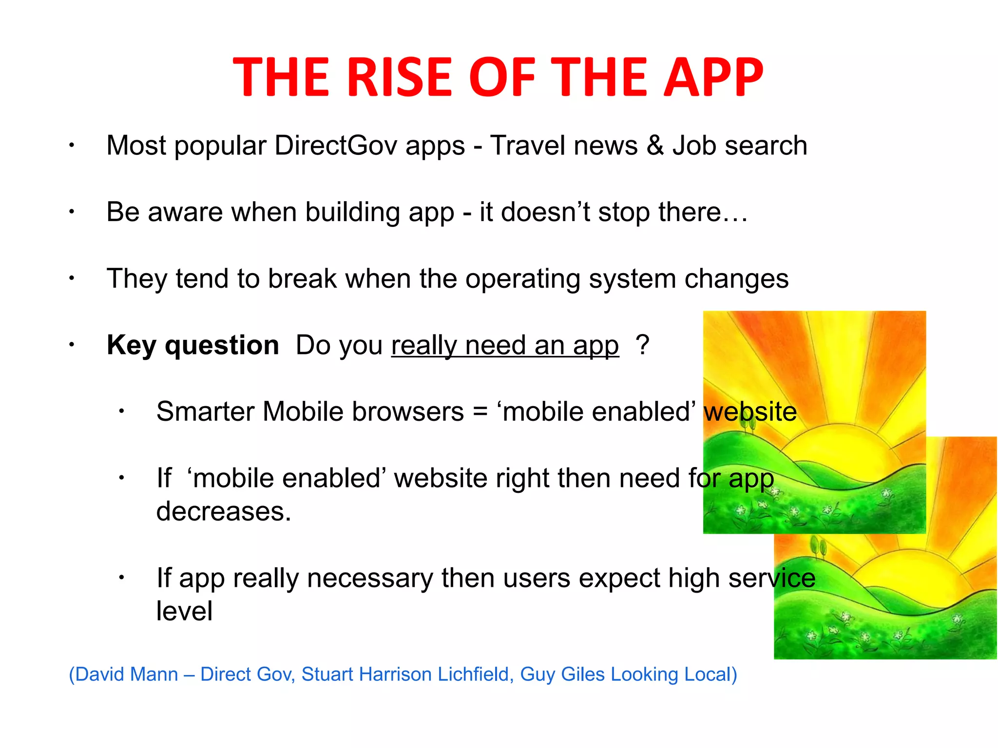 THE RISE OF THE APP
•   Most popular DirectGov apps - Travel news & Job search

•   Be aware when building app - it doesn’t stop there…

•
    They tend to break when the operating system changes
 
•
    Key question Do you really need an app ?

     •
          Smarter Mobile browsers = ‘mobile enabled’ website

     •    If ‘mobile enabled’ website right then need for app
          decreases.

     •
          If app really necessary then users expect high service
          level
      
(David Mann – Direct Gov, Stuart Harrison Lichfield, Guy Giles Looking Local)
 