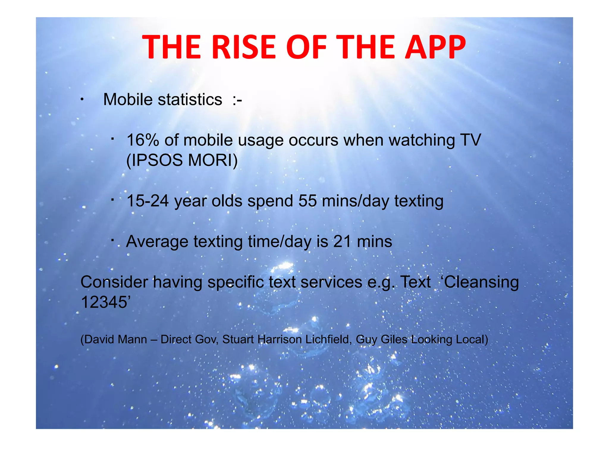 THE RISE OF THE APP
•
     Mobile statistics :-
       
      
        16% of mobile usage occurs when watching TV
        (IPSOS MORI)

     
         15-24 year olds spend 55 mins/day texting

     Average texting time/day is 21 mins
     


                
Consider having specific text services e.g. Text ‘Cleansing
12345’

(David Mann – Direct Gov, Stuart Harrison Lichfield, Guy Giles Looking Local)
  
 
