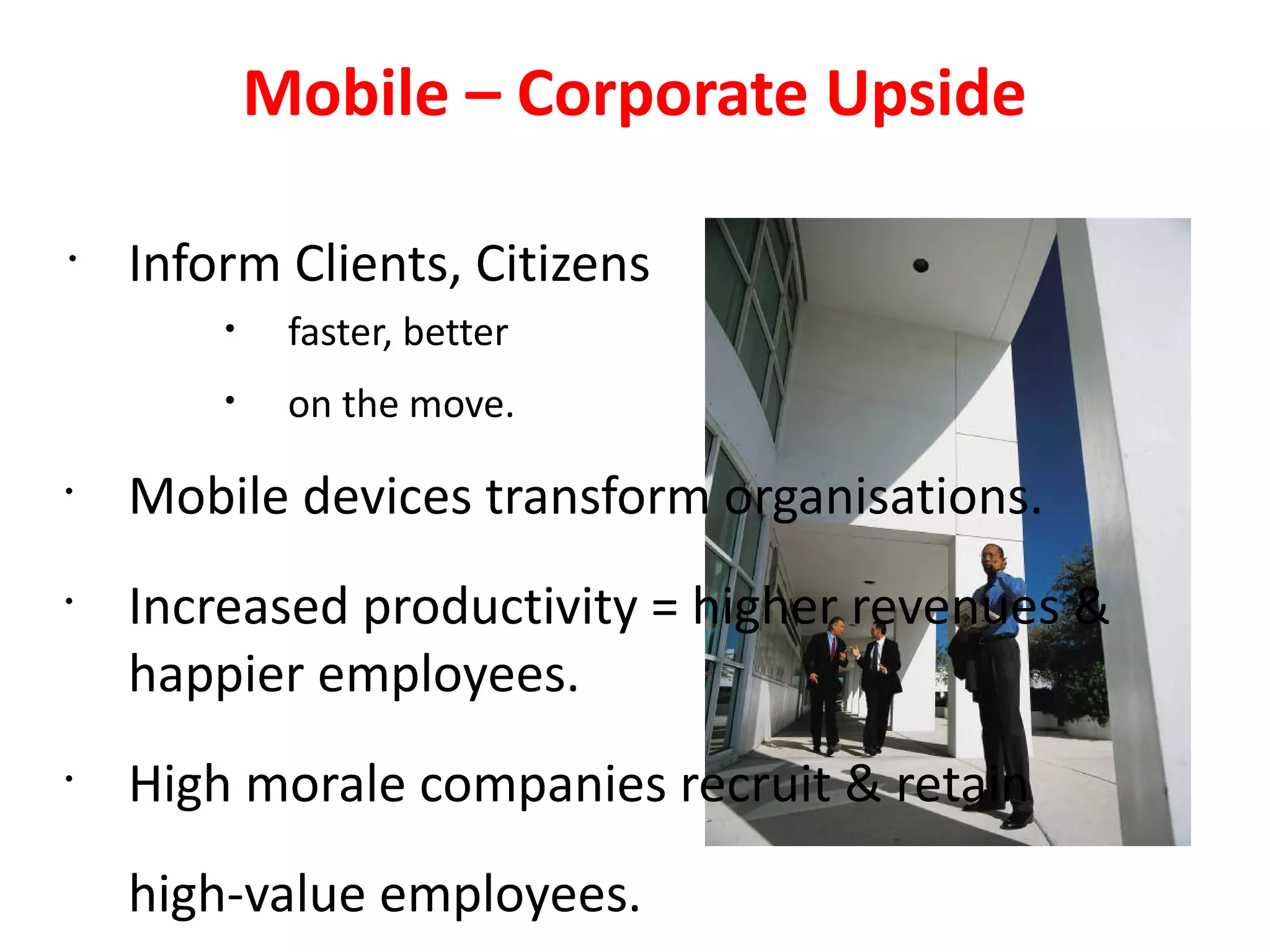 Mobile – Corporate Upside

•
    Inform Clients, Citizens
        •    faster, better
        •    on the move.
•
    Mobile devices transform organisations.
•
    Increased productivity = higher revenues &
    happier employees.
•
    High morale companies recruit & retain
    high-value employees.
 