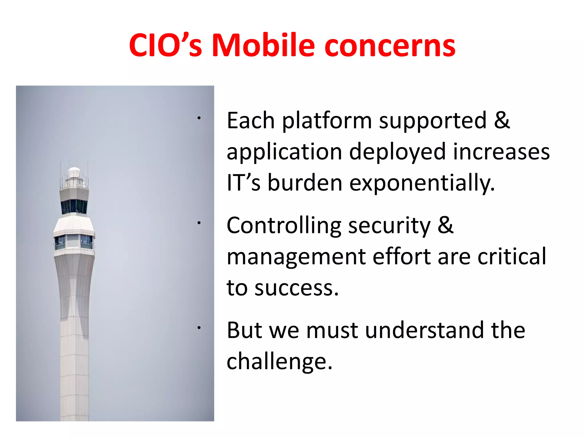 CIO’s Mobile concerns
    •
        Each platform supported &
        application deployed increases
        IT’s burden exponentially.
    •
        Controlling security &
        management effort are critical
        to success.
    •
        But we must understand the
        challenge.
 