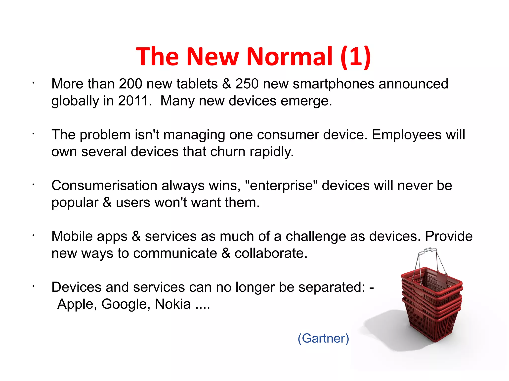 The New Normal (1)
•
    More than 200 new tablets & 250 new smartphones announced
    globally in 2011. Many new devices emerge.

•
    The problem isn't managing one consumer device. Employees will
    own several devices that churn rapidly.

•
    Consumerisation always wins, "enterprise" devices will never be
    popular & users won't want them.

•
    Mobile apps & services as much of a challenge as devices. Provide
    new ways to communicate & collaborate.

•
    Devices and services can no longer be separated: -
     Apple, Google, Nokia ....

                                          (Gartner)
 
