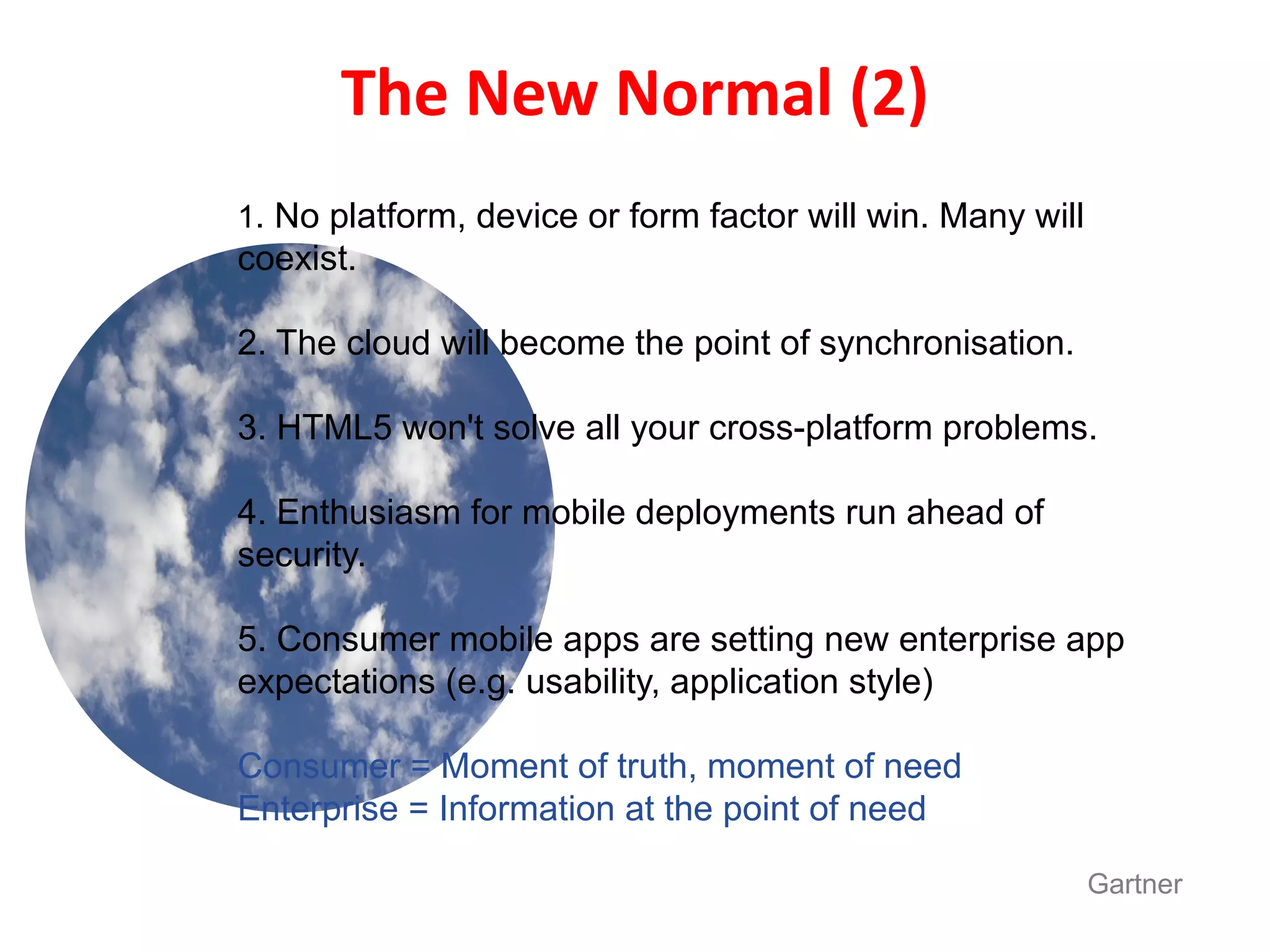 The New Normal (2)
1. No platform, device or form factor will win. Many will
coexist.

2. The cloud will become the point of synchronisation.

3. HTML5 won't solve all your cross-platform problems.

4. Enthusiasm for mobile deployments run ahead of
security.

5. Consumer mobile apps are setting new enterprise app
expectations (e.g. usability, application style)

Consumer = Moment of truth, moment of need
Enterprise = Information at the point of need

                                                            Gartner
 