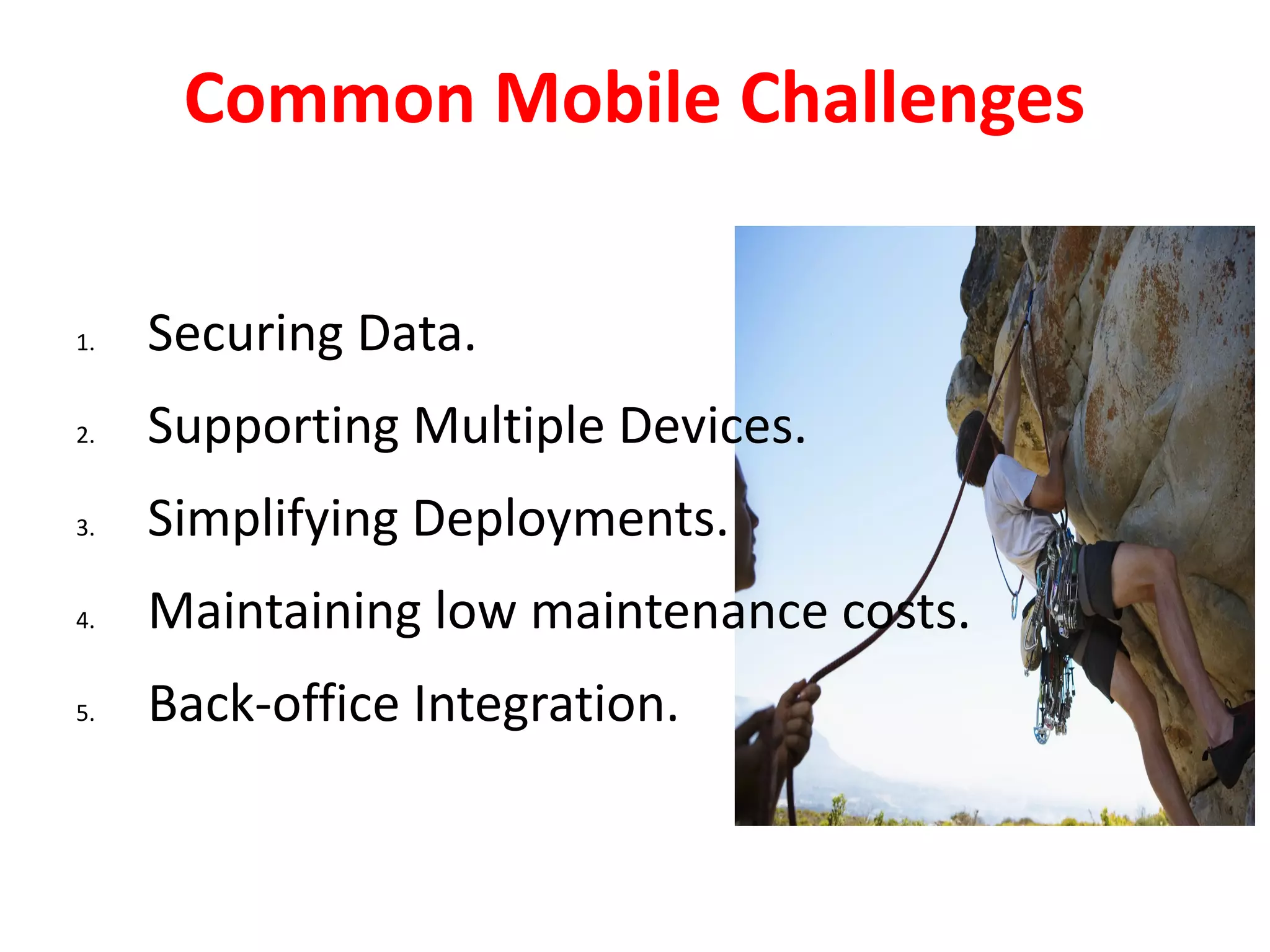 Common Mobile Challenges

1.   Securing Data.
2.   Supporting Multiple Devices.
3.   Simplifying Deployments.
4.   Maintaining low maintenance costs.
5.   Back-office Integration.
 