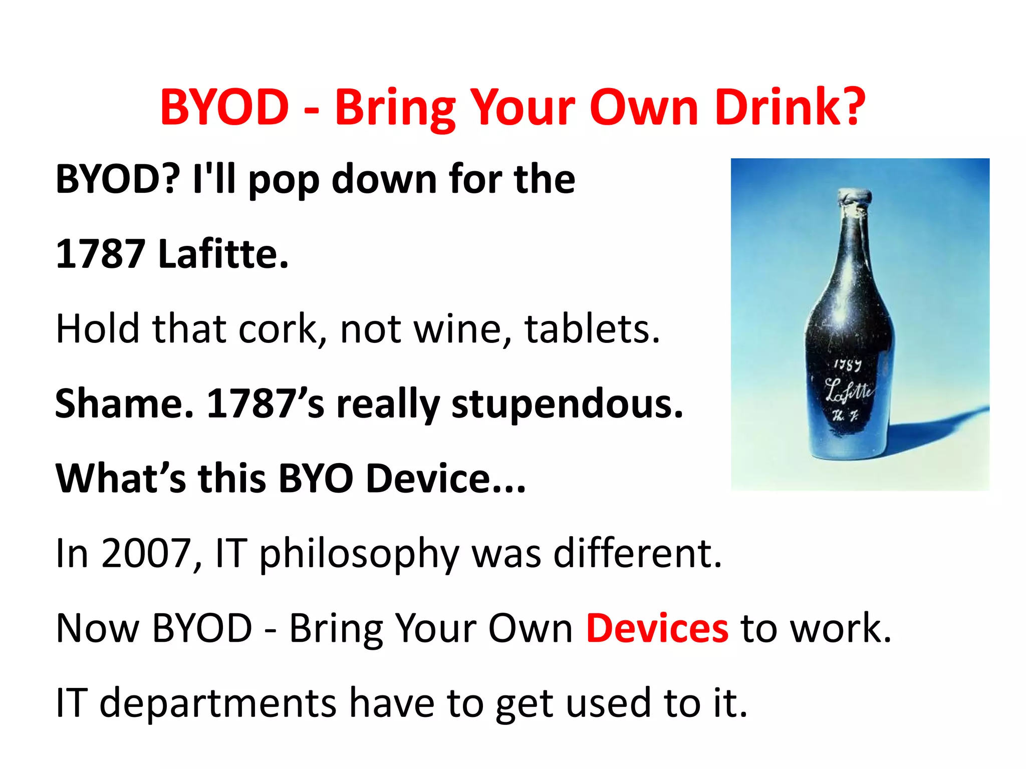 BYOD - Bring Your Own Drink?
BYOD? I'll pop down for the
1787 Lafitte.
Hold that cork, not wine, tablets.
Shame. 1787’s really stupendous.
What’s this BYO Device...
In 2007, IT philosophy was different.
Now BYOD - Bring Your Own Devices to work.
IT departments have to get used to it.
 