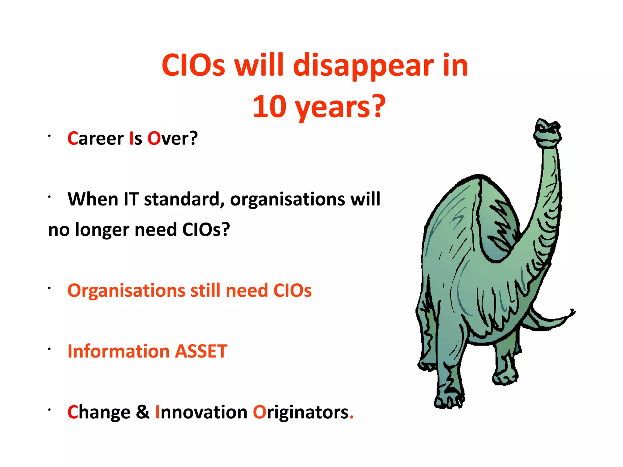 CIOs will disappear in
                     10 years?
•
    Career Is Over?

•
  When IT standard, organisations will
no longer need CIOs?

•
    Organisations still need CIOs

•
    Information ASSET

•
    Change & Innovation Originators.
 