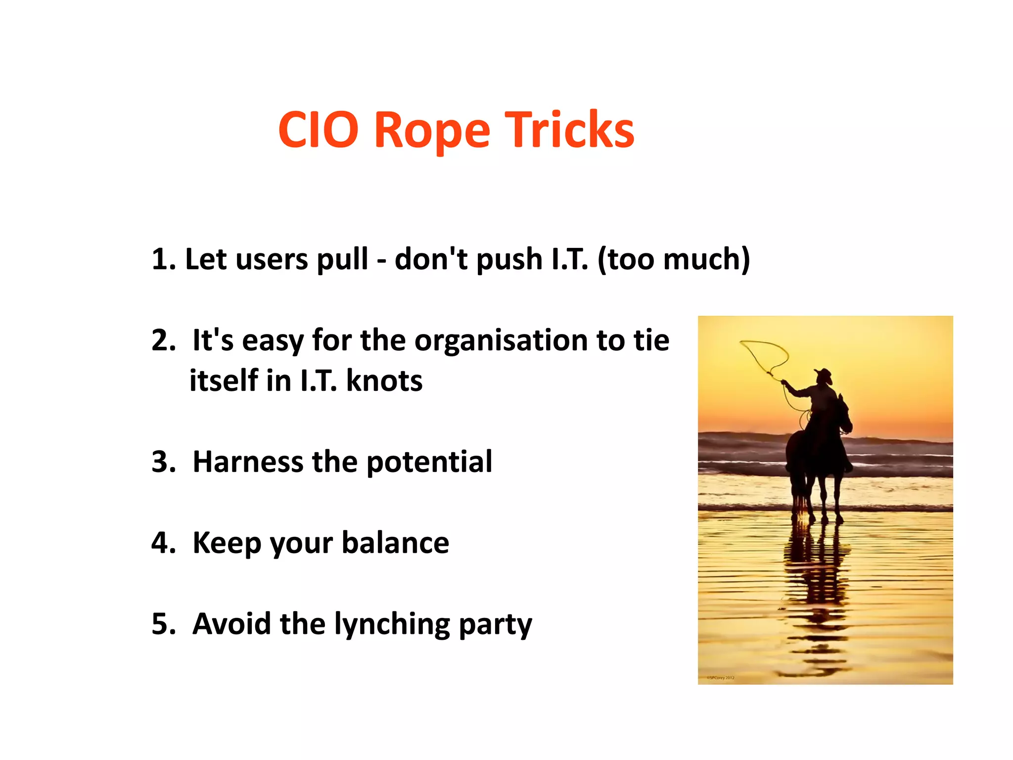 CIO Rope Tricks

1. Let users pull - don't push I.T. (too much)

2. It's easy for the organisation to tie
   itself in I.T. knots

3. Harness the potential

4. Keep your balance

5. Avoid the lynching party
 