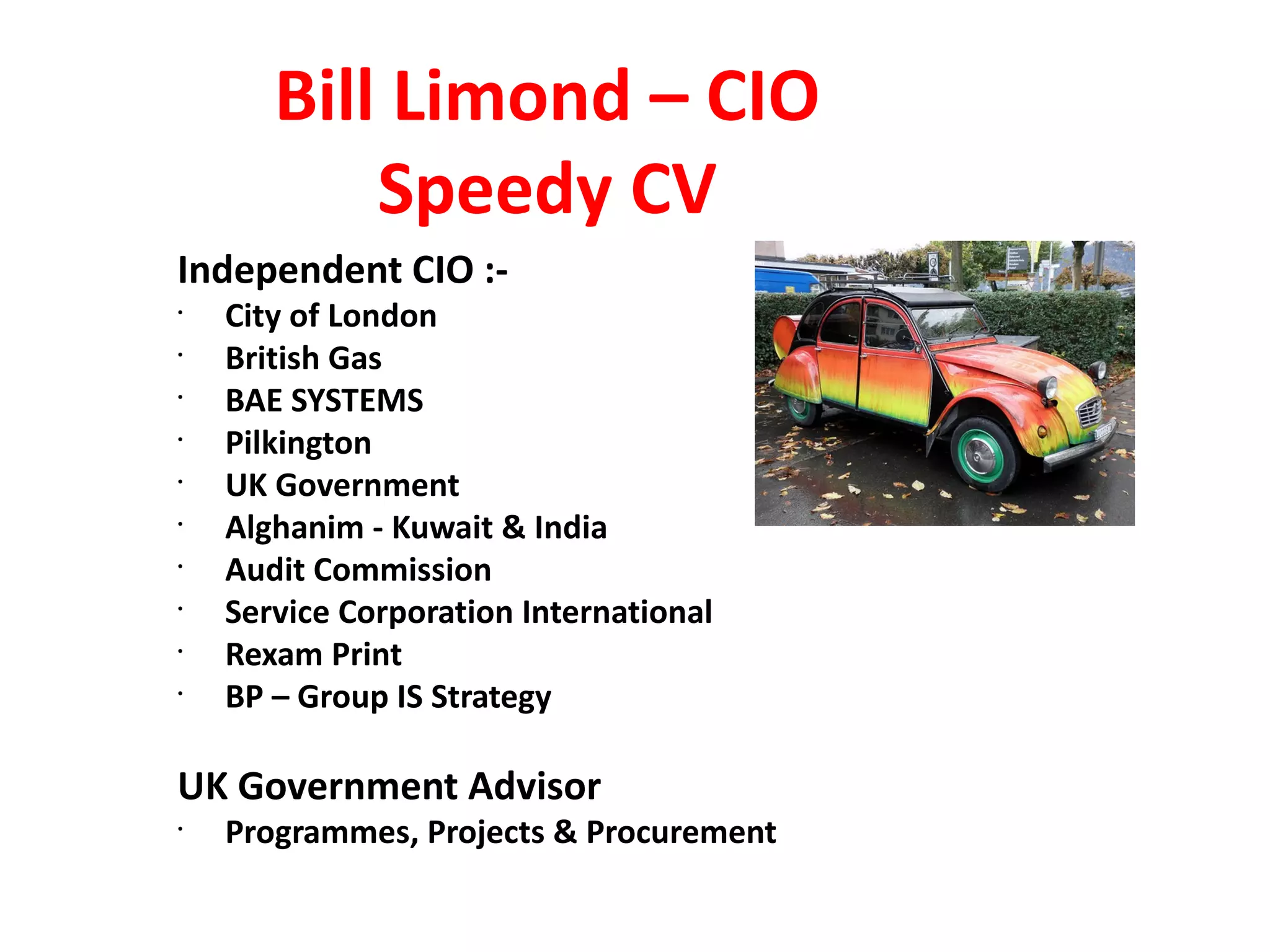 Bill Limond – CIO
           Speedy CV
Independent CIO :-
•
    City of London
•
    British Gas
•
    BAE SYSTEMS
•
    Pilkington
•
    UK Government
•
    Alghanim - Kuwait & India
•
    Audit Commission
•
    Service Corporation International
•
    Rexam Print
•
    BP – Group IS Strategy

UK Government Advisor
•
    Programmes, Projects & Procurement
 