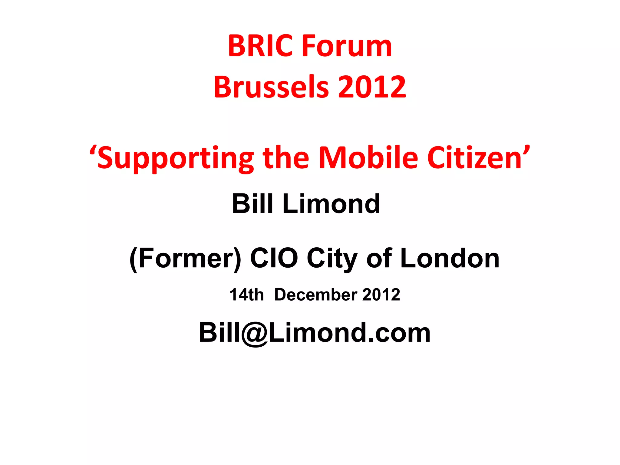BRIC Forum
        Brussels 2012

‘Supporting the Mobile Citizen’
         Bill Limond
  (Former) CIO City of London
         14th December 2012

       Bill@Limond.com
 