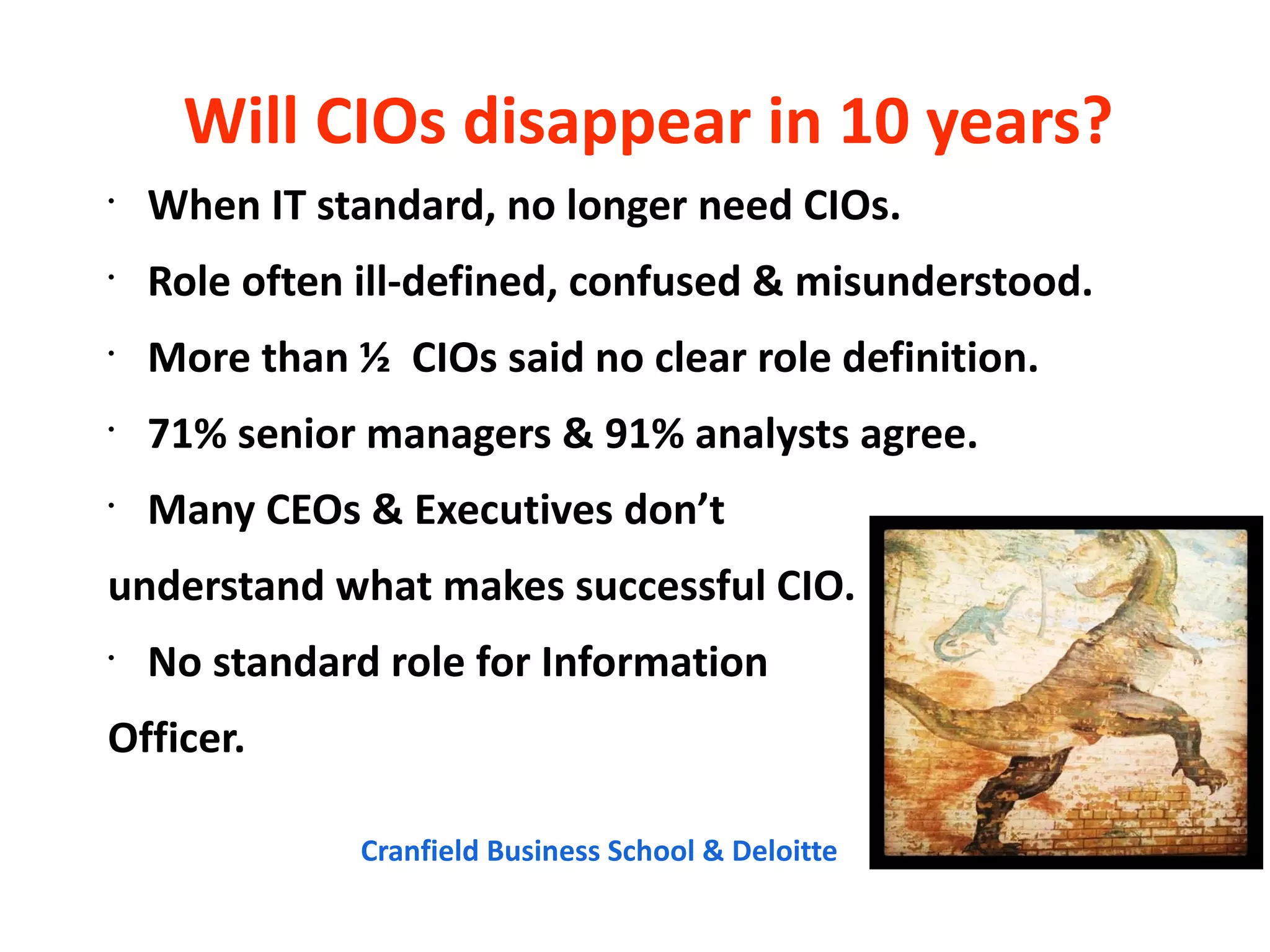 Will CIOs disappear in 10 years?
•
    When IT standard, no longer need CIOs.
•
    Role often ill-defined, confused & misunderstood.
•
    More than ½ CIOs said no clear role definition.
•
    71% senior managers & 91% analysts agree.
•
    Many CEOs & Executives don’t
understand what makes successful CIO.
•
    No standard role for Information
Officer.

               Cranfield Business School & Deloitte
CC
 Cr
 