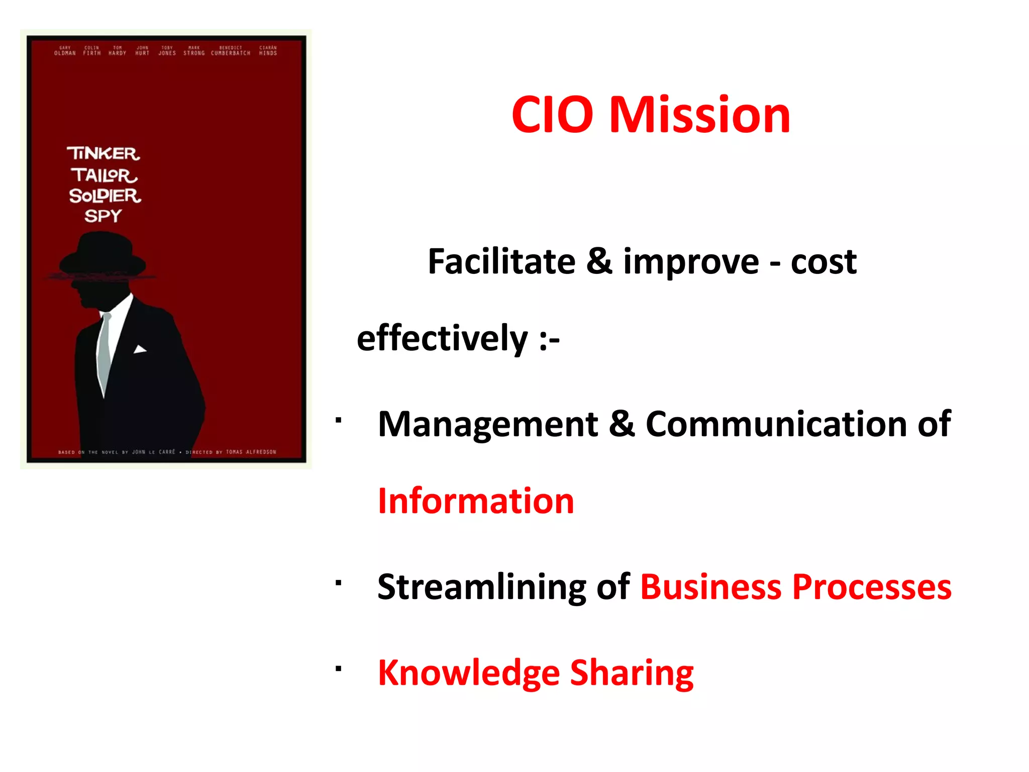 CIO Mission

        Facilitate & improve - cost
    effectively :-
§
     Management & Communication of
     Information
§
     Streamlining of Business Processes
§
     Knowledge Sharing
 