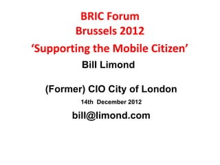 BRIC Forum
        Brussels 2012
‘Supporting the Mobile Citizen’
         Bill Limond

  (Former) CIO City of London
         14th December 2012

        bill@limond.com
 