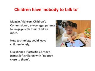 Children have 'nobody to talk to'

Maggie Atkinson, Children's
Commissioner, encourages parents
to engage with their child...