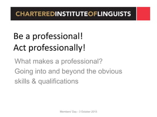 Members' Day - 3 October 2015
Be a professional!
Act professionally!
What makes a professional?
Going into and beyond the obvious
skills & qualifications
 