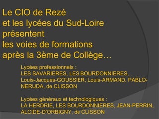 Le CIO de Rezé
et les lycées du Sud-Loire
présentent
les voies de formations
après la 3ème de Collège…
    Lycées professionnels :
    LES SAVARIERES, LES BOURDONNIERES,
    Louis-Jacques-GOUSSIER, Louis-ARMAND, PABLO-
    NERUDA, de CLISSON

    Lycées généraux et technologiques :
    LA HERDRIE, LES BOURDONNIERES, JEAN-PERRIN,
    ALCIDE-D’ORBIGNY, de CLISSON
 