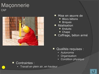Maçonnerie
CAP
                                              Mise en œuvre de
                                                       Blocs bétons
                                                       Briques
                                              Réalisation
                                                       Enduits
                                                       Chape
                                              Coffrage, béton armé



                                            Qualités requises :
                                               •       Autonomie
                                               •       Organisation
                                               •       Condition physique
         Contraintes :
          • Travail en plein air, en hauteur
 