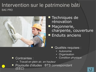 Intervention sur le patrimoine bâti
BAC PRO

                                        Techniques de
                                         rénovation
                                        Maçonnerie,
                                         charpente, couverture
                                        Enduits anciens


                                            Qualités requises :
                                               •   Autonomie
                                               •   Organisation
         Contraintes :                        •   Condition physique
          • Travail en plein air, en hauteur
         Poursuite d’études : BTS correspondant
          (EEC)
 
