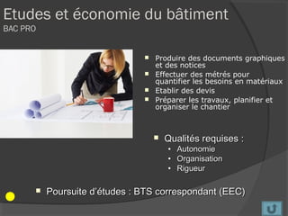 Etudes et économie du bâtiment
BAC PRO


                                Produire des documents graphiques
                                 et des notices
                                Effectuer des métrés pour
                                 quantifier les besoins en matériaux
                                Etablir des devis
                                Préparer les travaux, planifier et
                                 organiser le chantier



                                      Qualités requises :
                                       •   Autonomie
                                       •   Organisation
                                       •   Rigueur

         Poursuite d’études : BTS correspondant (EEC)
 