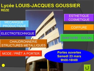 Lycée LOUIS-JACQUES GOUSSIER
REZE
                                ESTHETIQUE
                                COSMETIQUE
 MECANIQUE
PRODUCTIQUE                      COIFFURE
ELECTROTECHNIQUE
                           SANITAIRE / SOCIAL
    CHAUDRONNERIE
STRUCTURES METALLIQUES

MODE / PRÊT A PORTER     Portes ouvertes
                         Samedi 23 mars
                           9h00-16h00
 
