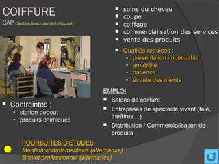 COIFFURE                                   
                                           
                                               soins du cheveu
                                               coupe
CAP (Section à recrutement régional)          coiffage
                                              commercialisation des services
                                              vente des produits
                                              Qualités requises :
                                                • présentation impeccable
                                                • amabilité
                                                • patience
                                                • écoute des clients
                                       EMPLOI
                                        Salons de coiffure
   Contraintes :                       Entreprises de spectacle vivant (télé,
     • station debout
                                         théâtres…)
     • produits chimiques
                                        Distribution / Commercialisation de
                                         produits
         POURSUITES D’ETUDES
         Mention complémentaire (alternance)
         Brevet professionnel (alternance)
 