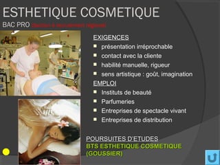 ESTHETIQUE COSMETIQUE
BAC PRO (Section à recrutement régional)
                                   EXIGENCES
                                    présentation irréprochable
                                    contact avec la cliente
                                    habilité manuelle, rigueur
                                    sens artistique : goût, imagination

                                   EMPLOI
                                    Instituts de beauté
                                    Parfumeries
                                    Entreprises de spectacle vivant
                                    Entreprises de distribution



                                POURSUITES D’ETUDES
                                BTS ESTHETIQUE COSMETIQUE
                                (GOUSSIER)
 