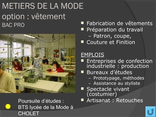 METIERS DE LA MODE
option : vêtement
BAC PRO                          Fabrication de vêtements
                                 Préparation du travail
                                   – Patron, coupe,
                                 Couture et Finition

                              EMPLOIS
                               Entreprises de confection
                                industrielle : production
                               Bureaux d’études
                                  – Prototypage, méthodes
                                  – Assistance au styliste
                                 Spectacle vivant
                                  (costumier)
     Poursuite d’études :        Artisanat : Retouches
     BTS lycée de la Mode à
     CHOLET
 