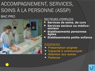 ACCOMPAGNEMENT, SERVICES,
SOINS À LA PERSONNE (ASSP)
BAC PRO
               SECTEURS d’EMPLOIS
                Services de soins, de cure
                Services sociaux ou médico-
                 sociaux
                Etablissements personnes
                 âgées
                Etablissements petite enfance


               EXIGENCES
                Présentation soignée
                Capacité à communiquer
                Attention aux autres
                Patience
 