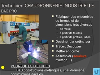 Technicien CHAUDRONNERIE INDUSTRIELLE
BAC PRO
                                Fabriquer des ensembles
                                 de formes et de
                                 dimensions très diverses
                                 – en métal
                                 – à partir de feuilles
                                 – à partir de profilés, tubes
                                Dessiner par ordinateur
                                Tracer, Découper
                                Mettre en forme
                                Assembler (soudure,
                                 rivetage…)
    POURSUITES D’ETUDES
      BTS constructions métalliques, chaudronnerie,
 