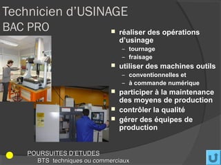 Technicien d’USINAGE
BAC PRO                        réaliser des opérations
                                d’usinage
                                – tournage
                                – fraisage
                               utiliser des machines outils
                                – conventionnelles et
                                – à commande numérique
                               participer à la maintenance
                                des moyens de production
                               contrôler la qualité
                               gérer des équipes de
                                production


   POURSUITES D’ETUDES
     BTS techniques ou commerciaux
 