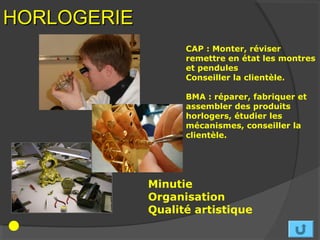 HORLOGERIE
                   CAP : Monter, réviser
                   remettre en état les montres
                   et pendules
                   Conseiller la clientèle.

                   BMA : réparer, fabriquer et
                   assembler des produits
                   horlogers, étudier les
                   mécanismes, conseiller la
                   clientèle.




             Minutie
             Organisation
             Qualité artistique
 