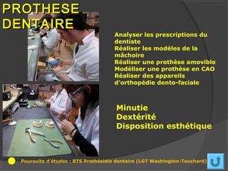 PROTHESE
DENTAIRE
                                    Analyser les prescriptions du
                                    dentiste
                                    Réaliser les modèles de la
                                    mâchoire
                                    Réaliser une prothèse amovible
                                    Modéliser une prothèse en CAO
                                    Réaliser des appareils
                                    d’orthopédie dento-faciale



                                     Minutie
                                     Dextérité
                                     Disposition esthétique



 Poursuite d’études : BTS Prothésiste dentaire (LGT Washington-Touchard)
 