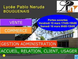 Lycée Pablo Neruda
 BOUGUENAIS

                      Portes ouvertes
   VENTE        Vendredi 15 mars 17h00-19h00
                 Samedi 16 mars 9h00-13h00
 COMMERCE


GESTION ADMINISTRATION
ACCUEIL, RELATION, CLIENT, USAGER
 