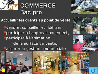 COMMERCE
           Bac pro
Accueillir les clients au point de vente

 vendre, conseiller et fidéliser,
 participer à l’approvisionnement,
 participer à l’animation
     de la surface de vente,
 assurer la gestion commerciale
 